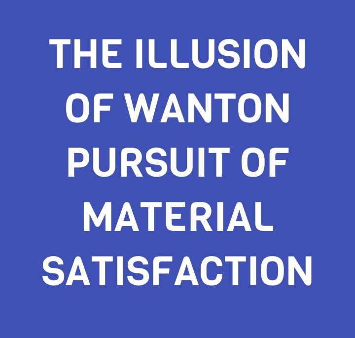 THE ILLUSION OF WANTON PURSUIT OF MATERIAL SATISFACTION
