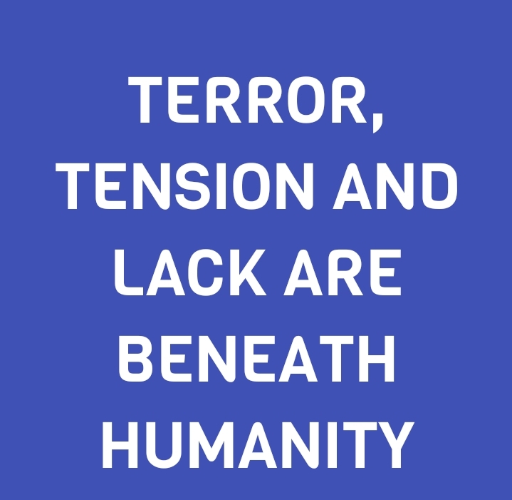 TERROR, TENSION AND LACK ARE BENEATH HUMANITY