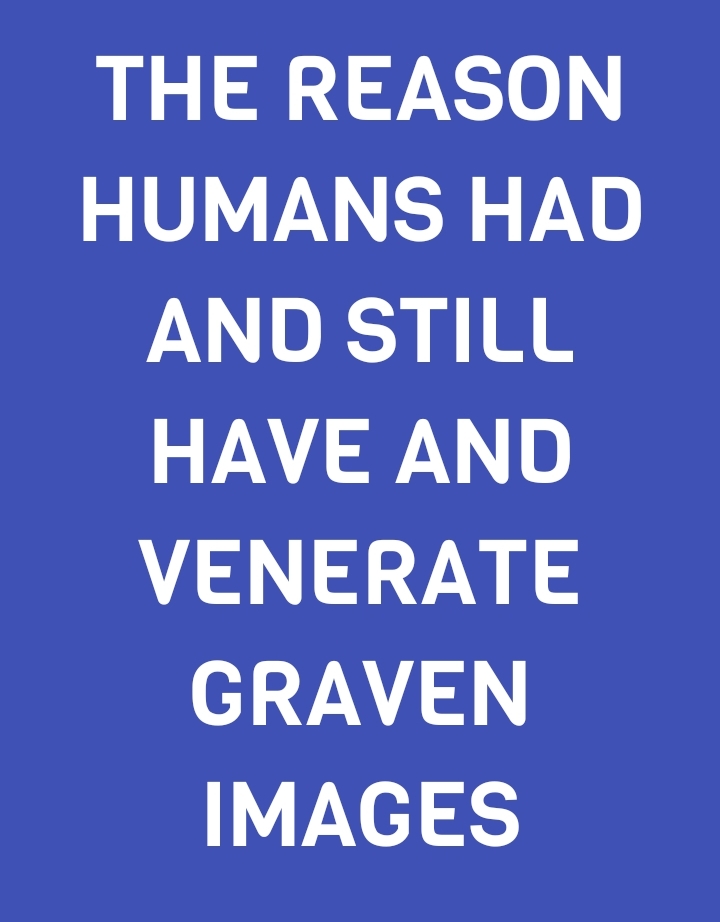 THE REASON HUMANS HAD AND STILL HAVE AND VENERATE GRAVEN IMAGES