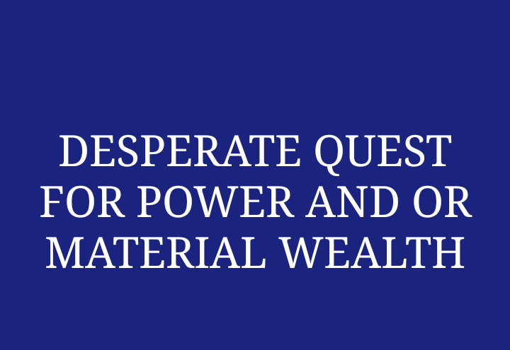 DESPERATE QUEST FOR POWER AND OR MATERIAL WEALTH